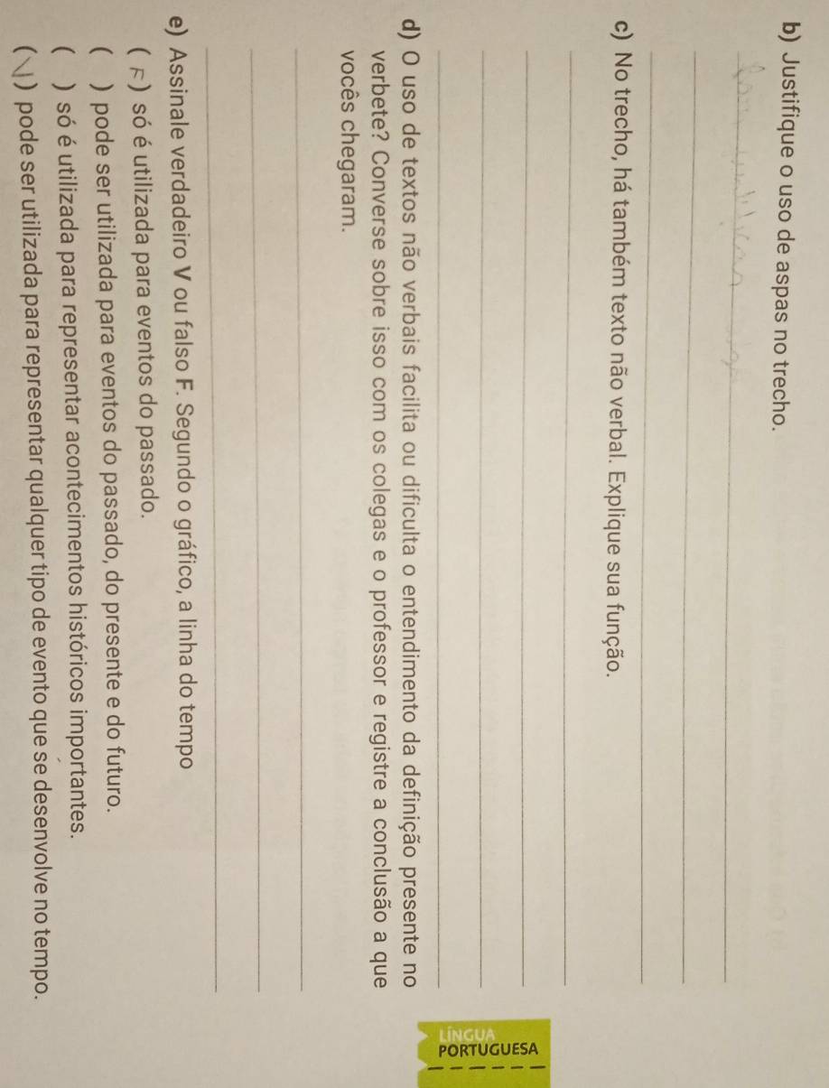 Justifique o uso de aspas no trecho. 
_ 
_ 
_ 
c) No trecho, há também texto não verbal. Explique sua função. 
_ 
_ 
_ 
_ 
d) O uso de textos não verbais facilita ou dificulta o entendimento da definição presente no 
verbete? Converse sobre isso com os colegas e o professor e registre a conclusão a que 
vocês chegaram. 
_ 
_ 
_ 
e) Assinale verdadeiro V ou falso F. Segundo o gráfico, a linha do tempo 
( F) só é utilizada para eventos do passado. 
( ) pode ser utilizada para eventos do passado, do presente e do futuro. 
( ) só é utilizada para representar acontecimentos históricos importantes. 
 ) pode ser utilizada para representar qualquer tipo de evento que se desenvolve no tempo.