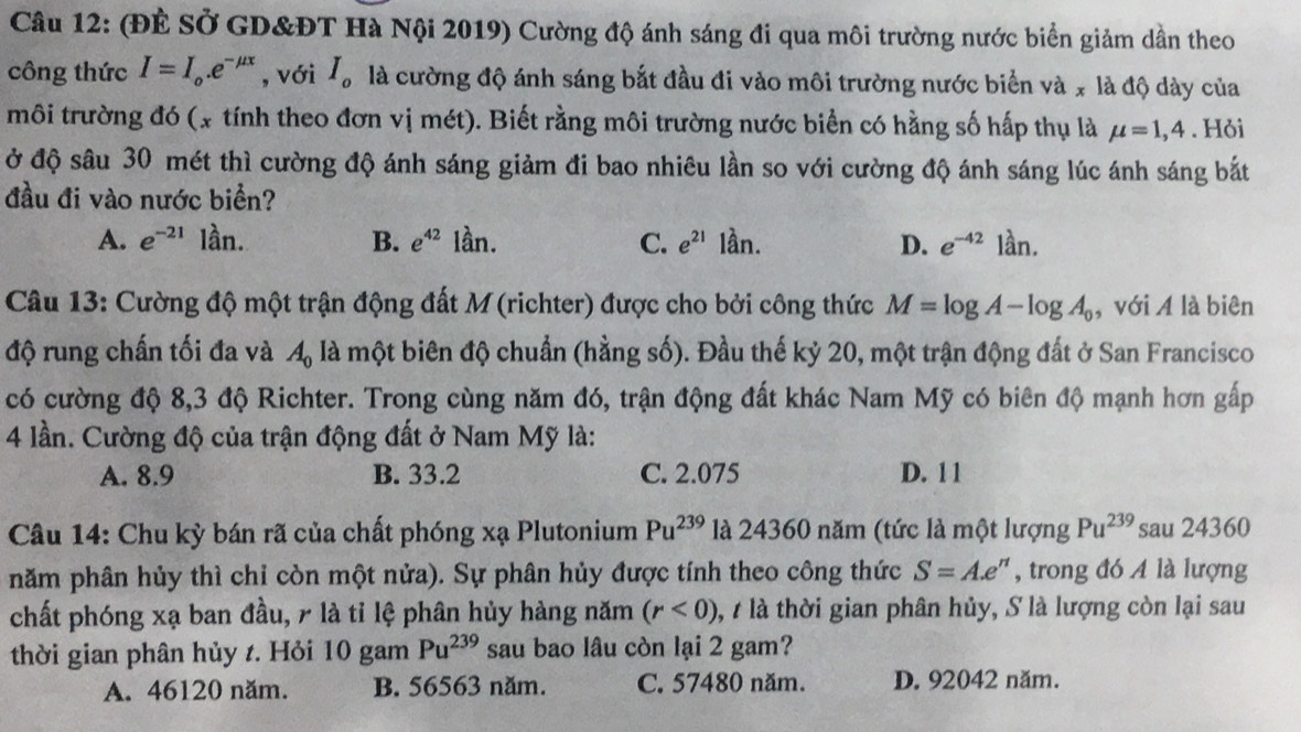 (ĐÈ SỞ GD&ĐT Hà Nội 2019) Cường độ ánh sáng đi qua môi trường nước biển giảm dần theo
công thức I=I_o.e^(-mu x) , với I_o là cường độ ánh sáng bắt đầu đi vào môi trường nước biển và x là độ dày của
môi trường đó (x tính theo đơn vị mét). Biết rằng môi trường nước biển có hằng số hấp thụ là mu =1,4. Hỏi
ở độ sâu 30 mét thì cường độ ánh sáng giảm đi bao nhiêu lần so với cường độ ánh sáng lúc ánh sáng bắt
đầu đi vào nước biển?
A. e^(-21) frac (□)°C an. B. e^(42) lần. C. e^(21) lần. D. e^(-42)1an.
Câu 13: Cường độ một trận động đất M(richter) được cho bởi công thức M=log A-log A_0 , với A là biên
độ rung chấn tối đa và A_0 là một biên độ chuẩn (hằng số). Đầu thế kỷ 20, một trận động đất ở San Francisco
có cường độ 8,3 độ Richter. Trong cùng năm đó, trận động đất khác Nam Mỹ có biên độ mạnh hơn gấp
4 lần. Cường độ của trận động đất ở Nam Mỹ là:
A. 8.9 B. 33.2 C. 2.075 D. 1 1
Câu 14: Chu kỳ bán rã của chất phóng xạ Plutonium Pu^(239) là 24360 năm (tức là một lượng Pu^(239) sau 24360
năm phân hủy thì chỉ còn một nửa). Sự phân hủy được tính theo công thức S=A.e^n , trong đó A là lượng
chất phóng xạ ban đầu, r là tỉ lệ phân hủy hàng năm (r<0) , t là thời gian phân hủy, S là lượng còn lại sau
thời gian phân hủy t. Hỏi 10 gam Pu^(239) sau bao lâu còn lại 2 gam?
A. 46120 năm. B. 56563 năm. C. 57480 năm. D. 92042 năm.