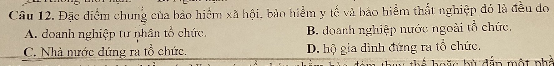 Đặc điểm chung của bảo hiểm xã hội, bảo hiểm y tế và bảo hiểm thất nghiệp đó là đều do
A. doanh nghiệp tư nhân tổ chức. B. doanh nghiệp nước ngoài tổ chức.
C. Nhà nước đứng ra tổ chức. D. hộ gia đình đứng ra tổ chức.