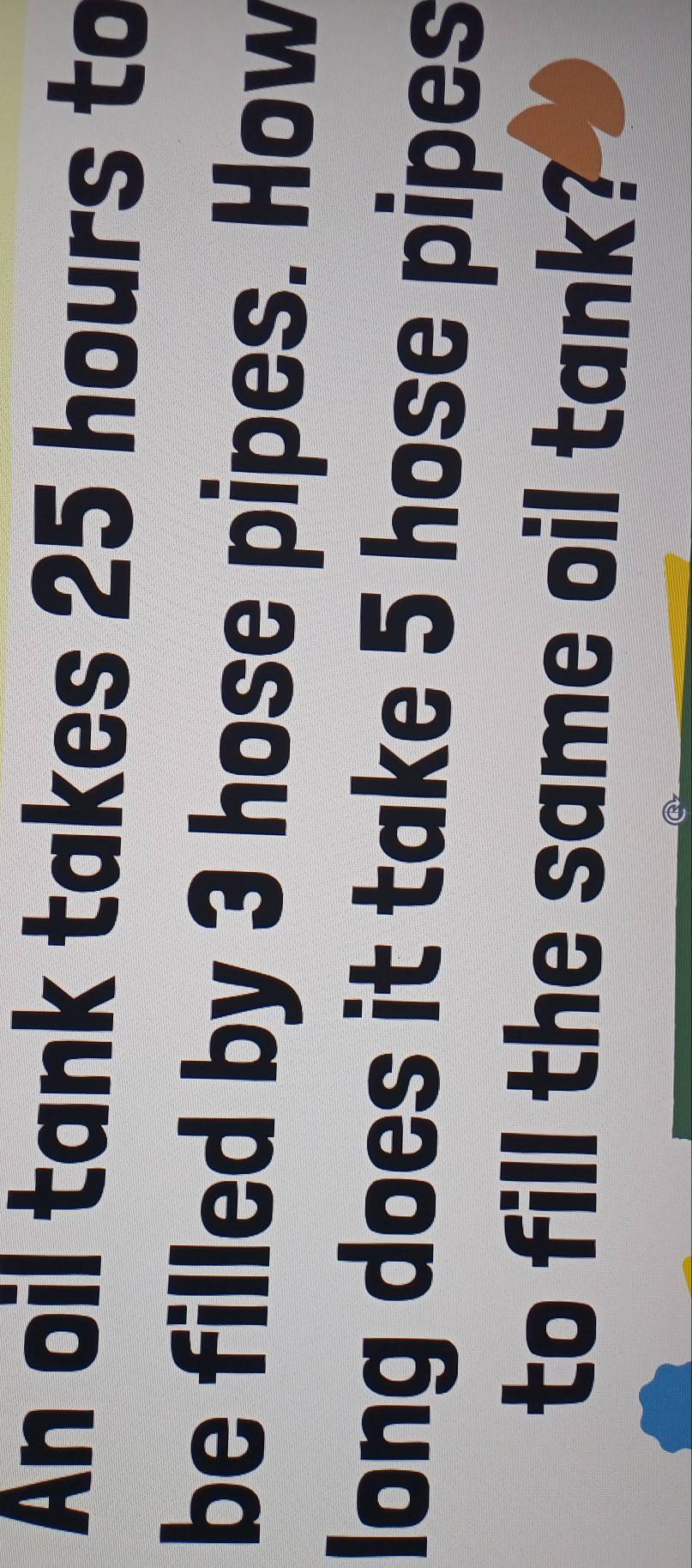 An oil tank takes 25 hours to 
be filled by 3 hose pipes. How 
long does it take 5 hose pipes 
to fill the same oil tank?