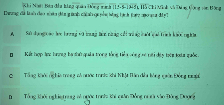 Khi Nhật Bản đầu hàng quân Đồng minh (15 -8-1945), Hồ Chí Minh và Đảng Cộng sản Đông
Dương đã lãnh đạo nhân dân giành chính quyền bằng hình thức nào sau đây?
A Sử dụng các lực lượng vũ trang làm nòng cốt trong suôt quá trình khởi nghĩa.
B Kết hợp lực lượng ba thứ quân trong tổng tiến công và nội dậy trên toàn quốc.
C Tổng khởi nghĩa trong cả nước trước khi Nhật Bản đầu hàng quân Đồng minh.
D Tổng khởi nghĩa trong cả nước trước khi quân Đồng minh vào Đông Dương.