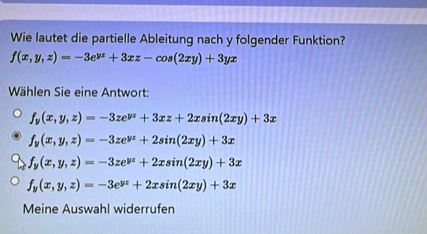 Wie lautet die partielle Ableitung nach y folgender Funktion?
f(x,y,z)=-3e^(yz)+3xz-cos (2xy)+3yx
Wählen Sie eine Antwort:
f_y(x,y,z)=-3ze^(yz)+3xz+2xsin (2xy)+3x
f_y(x,y,z)=-3ze^(yz)+2sin (2xy)+3x
f_y(x,y,z)=-3ze^(yz)+2xsin (2xy)+3x
f_y(x,y,z)=-3e^(yz)+2xsin (2xy)+3x
Meine Auswahl widerrufen