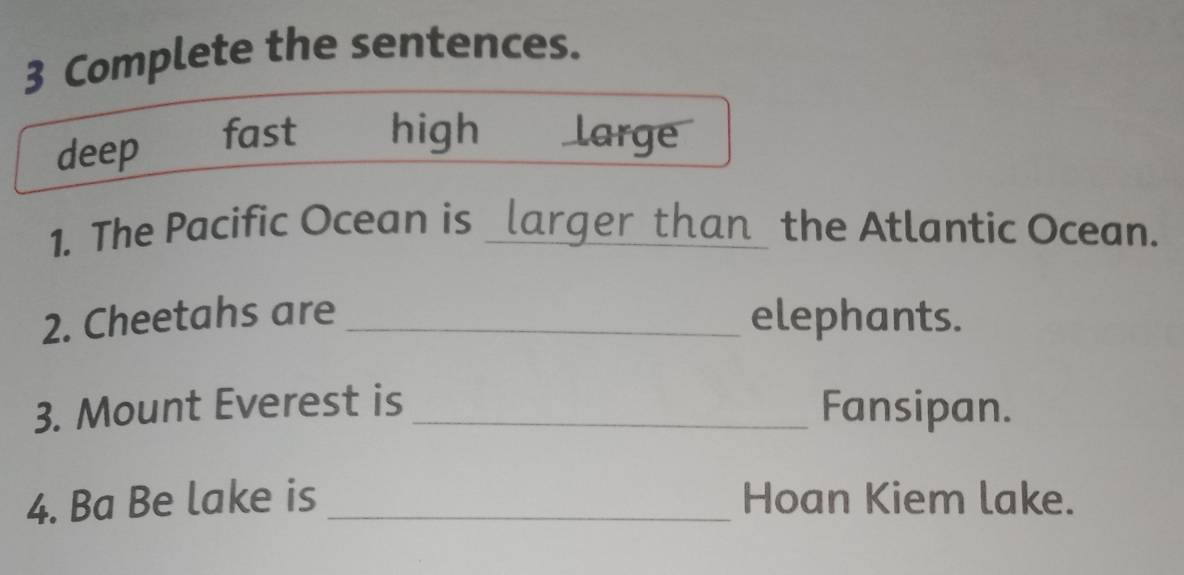 Complete the sentences.
deep fast high large
1. The Pacific Ocean is _larger than_ the Atlantic Ocean.
2. Cheetahs are _elephants.
3. Mount Everest is _Fansipan.
4. Ba Be lake is _Hoan Kiem lake.