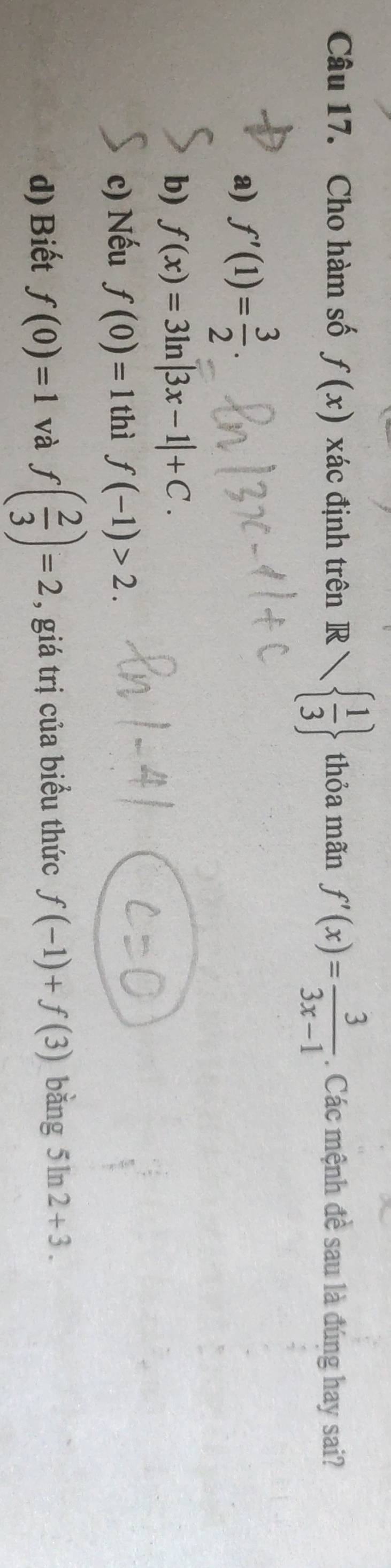 Cho hàm số f(x) xác định trên R   1/3  thỏa mãn f'(x)= 3/3x-1 . Các mệnh đề sau là đúng hay sai?
a) f'(1)= 3/2 .
b) f(x)=3ln |3x-1|+C.
c) Nếu f(0)=1 thì f(-1)>2.
d) Biết f(0)=1 và f( 2/3 )=2 , giá trị của biểu thức f(-1)+f(3) bǎng 5ln 2+3.