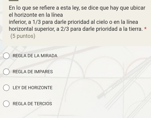 En lo que se refiere a esta ley, se dice que hay que ubicar
el horizonte en la línea
inferior, a 1/3 para darle prioridad al cielo o en la línea
horizontal superior, a 2/3 para darle prioridad a la tierra. *
(5 puntos)
REGLA DE LA MIRADA
REGLA DE IMPARES
LEY DE HORIZONTE
REGLA DE TERCIOS