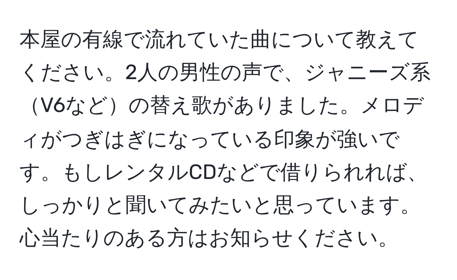 本屋の有線で流れていた曲について教えてください。2人の男性の声で、ジャニーズ系V6などの替え歌がありました。メロディがつぎはぎになっている印象が強いです。もしレンタルCDなどで借りられれば、しっかりと聞いてみたいと思っています。心当たりのある方はお知らせください。