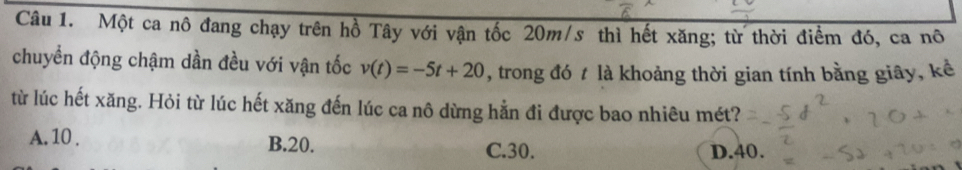 Một ca nô đang chạy trên hồ Tây với vận tốc 20m/s thì hết xăng; từ thời điểm đó, ca nô
chuyển động chậm dần đều với vận tốc v(t)=-5t+20 , trong đó t là khoảng thời gian tính bằng giây, kể
từ lúc hết xăng. Hỏi từ lúc hết xăng đến lúc ca nô dừng hằn đi được bao nhiêu mét?
A. 10. B. 20.
C. 30. D. 40.