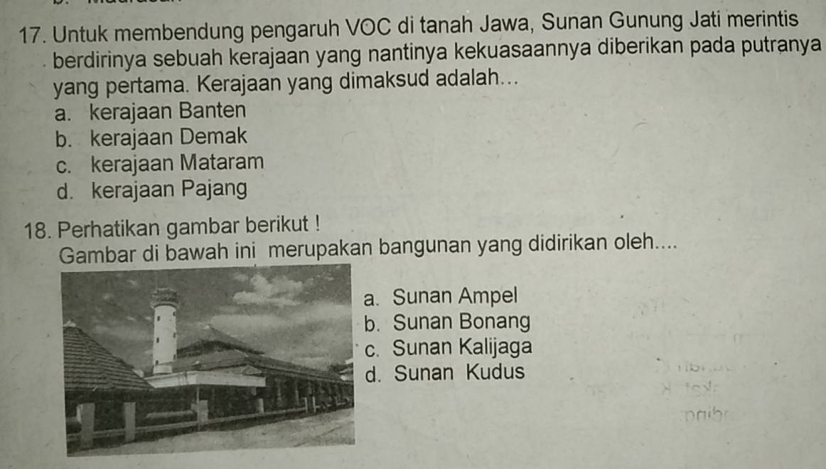 Untuk membendung pengaruh VOC di tanah Jawa, Sunan Gunung Jati merintis
berdirinya sebuah kerajaan yang nantinya kekuasaannya diberikan pada putranya
yang pertama. Kerajaan yang dimaksud adalah...
a. kerajaan Banten
b. kerajaan Demak
c. kerajaan Mataram
d. kerajaan Pajang
18. Perhatikan gambar berikut !
Gambar di bawah ini merupakan bangunan yang didirikan oleh....
. Sunan Ampel
. Sunan Bonang. Sunan Kalijaga
. Sunan Kudus