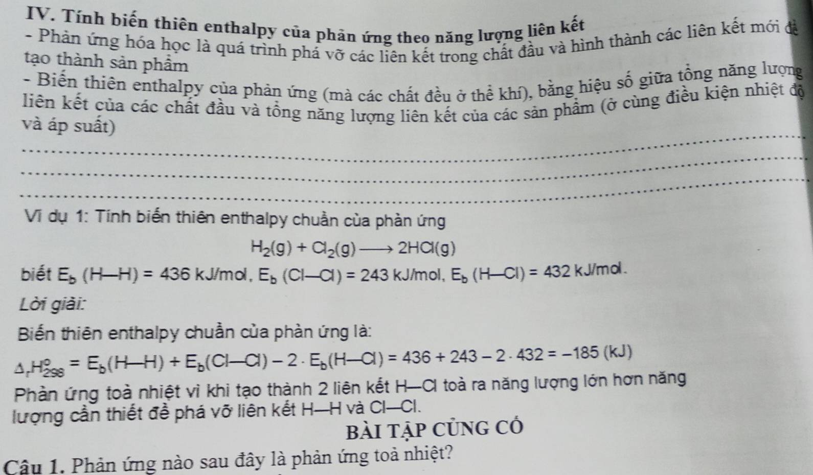 Tính biến thiên enthalpy của phản ứng theo năng lượng liên kết 
- Phản ứng hóa học là quá trình phá vỡ các liên kết trong chất đầu và hình thành các liên kết mới đá 
tạo thành sản phẩm 
- Biến thiên enthalpy của phản ứng (mà các chất đều ở thể khí), bằng hiệu số giữa tổng năng lượng 
liên kết của các chất đầu và tổng năng lượng liên kết của các sản phẩm (ở cùng điều kiện nhiệt độ 
_ 
và áp suất) 
_ 
_ 
Vi dụ 1: Tính biến thiên enthalpy chuẩn của phản ứng
H_2(g)+Cl_2(g)to 2HCl(g)
biết E_b(H-H)=436kJ/mol, E_b(Cl-Cl)=243kJ/mol, E_b(H-Cl)=432kJ/mol. 
Lời giải: 
Biến thiên enthalpy chuẩn của phàn ứng là:
△ _rH_(298)°=E_b(H-H)+E_b(Cl-Cl)-2· E_b(H-Cl)=436+243-2· 432=-185(kJ)
Phàn ứng toà nhiệt vì khi tạo thành 2 liên kết H-CI toà ra năng lượng lớn hơn năng 
lượng cần thiết đề phá vỡ liên kết H—H và CI-CI. 
bài tập Củng có 
Câu 1. Phản ứng nào sau đây là phản ứng toả nhiệt?