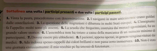 Sottolinea una volta i participi presenti e due volte i participi passati. 
1. Vinta la paura, procedemmo con determinazione. 2. I naviganti in mare anticamente erano guidati 
dalle costellazioni. 3. La questione delle migrazioni è dibattuta in molti Stati europei. 4. L'insegnante 
fa lappello: molti sono gli assenti. 5. La scuola che frequento, costruita dai monaci agostiniani, ha un 
grande valore storico. 6. L'assemblea non ha votato a causa della mancanza di un numero mínimo di 
partecipanti. 7. Dovete essere più ubbidienti. 8. I pazienti, appena operati, in genere vengono visitati dai 
medici. 9. Ada indossa spesso cappelli dai colori brillanti e non passa certo inosservata. 10. Non è stata 
una giornata entusiasmante: il mio vecchio pc ha smesso di funzionare.