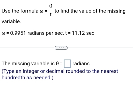 Use the formula omega = θ /t  to find the value of the missing 
variable.
omega =0.9951 radians per sec , t=11.12 sec
The missing variable is θ =□ radians 
(Type an integer or decimal rounded to the nearest 
hundredth as needed.)