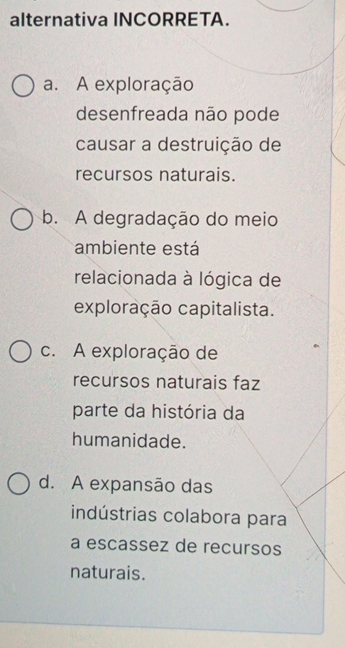 alternativa INCORRETA.
a. A exploração
desenfreada não pode
causar a destruição de
recursos naturais.
b. A degradação do meio
ambiente está
relacionada à lógica de
exploração capitalista.
c. A exploração de
recursos naturais faz
parte da história da
humanidade.
d. A expansão das
indústrias colabora para
a escassez de recursos
naturais.