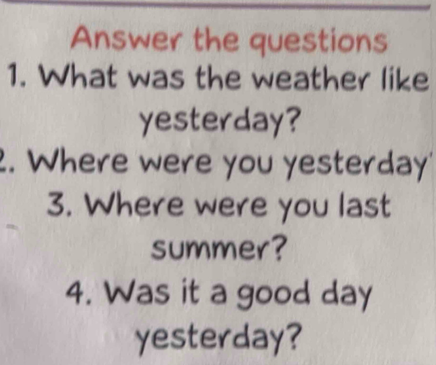 Answer the questions 
1. What was the weather like 
yesterday? 
2. Where were you yesterday' 
3. Where were you last 
summer? 
4. Was it a good day 
yesterday?