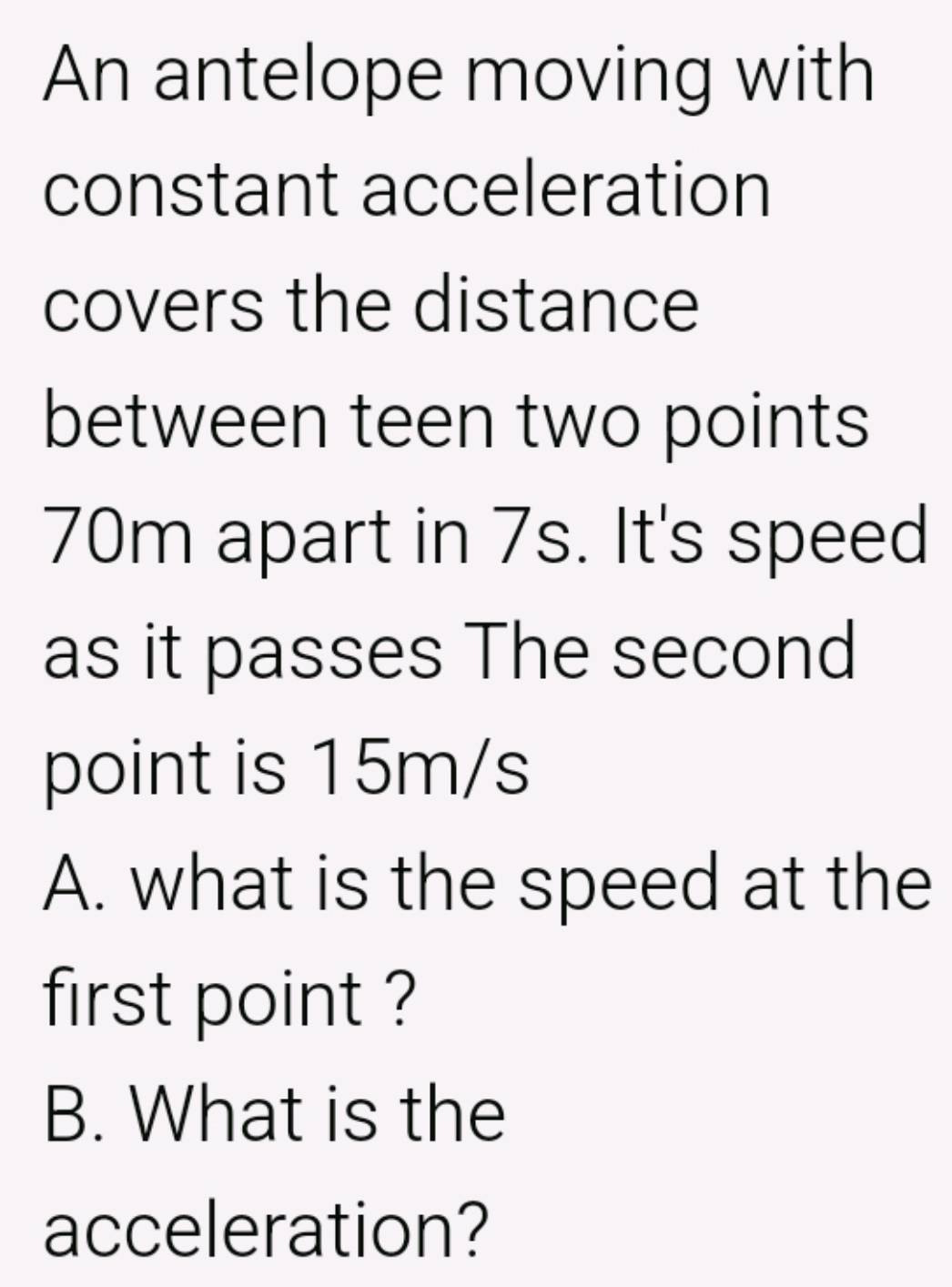 An antelope moving with 
constant acceleration 
covers the distance 
between teen two points
70m apart in 7s. It's speed 
as it passes The second 
point is 15m/s
A. what is the speed at the 
first point ? 
B. What is the 
acceleration?