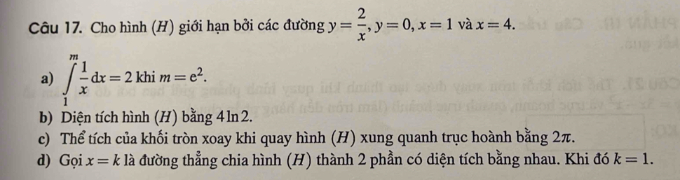 Cho hình (H) giới hạn bởi các đường y= 2/x , y=0, x=1 và x=4. 
a) ∈tlimits _1^(mfrac 1)xdx=2khim=e^2. 
b) Diện tích hình (H) bằng 4ln 2. 
c) Thể tích của khối tròn xoay khi quay hình (H) xung quanh trục hoành bằng 2π. 
d) Gọi x=k * là đường thẳng chia hình (H) thành 2 phần có diện tích bằng nhau. Khi đó k=1.