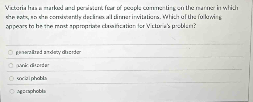 Victoria has a marked and persistent fear of people commenting on the manner in which
she eats, so she consistently declines all dinner invitations. Which of the following
appears to be the most appropriate classifcation for Victoria's problem?
generalized anxiety disorder
panic disorder
social phobia
agoraphobia