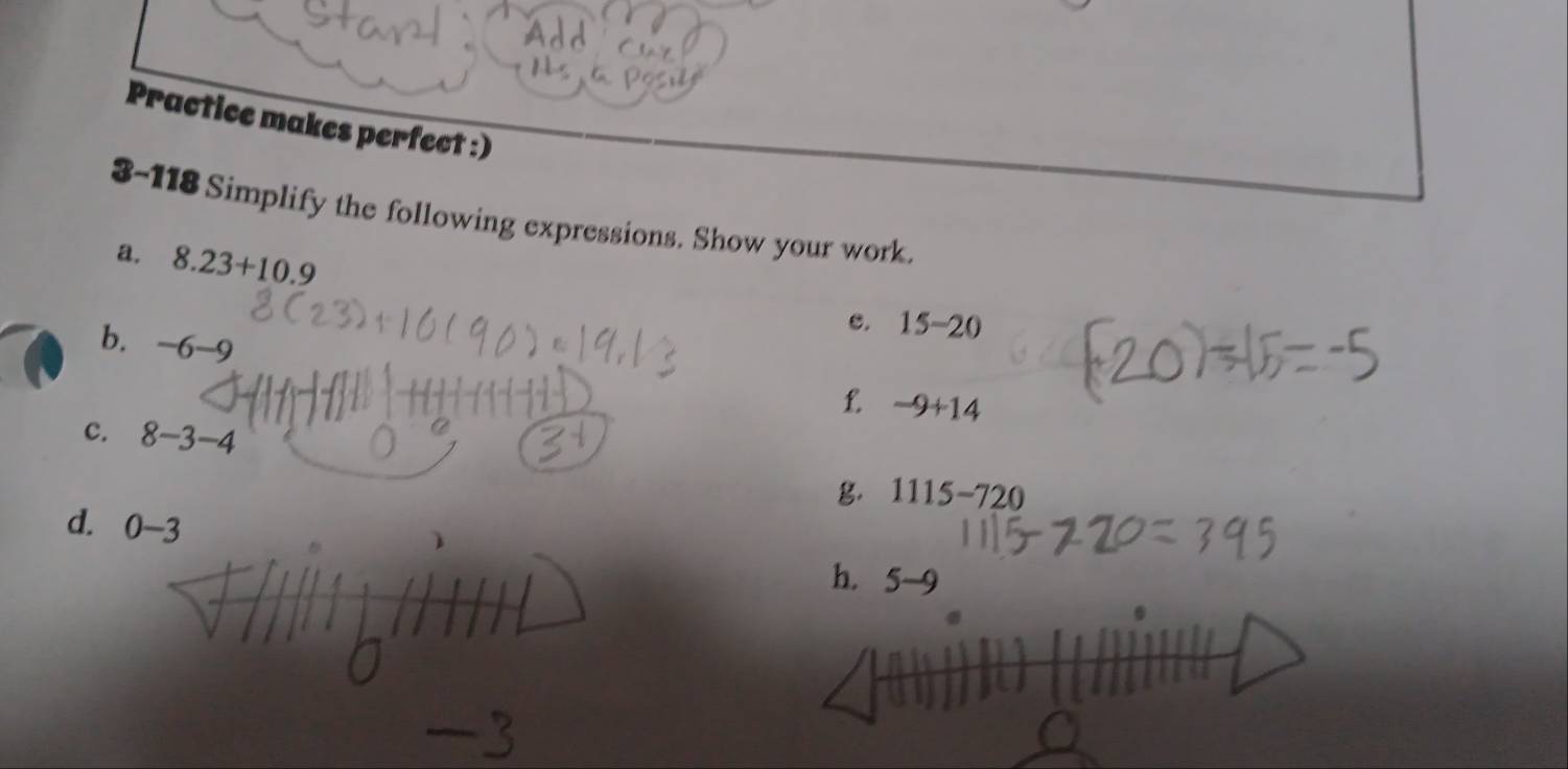 Practice makes perfect :) 
3-118 Simplify the following expressions. Show your work. 
a. 8.23+10.9
e. 15-20
b. -6-9
L. -9+14
c. 8-3-4
g. 1115-720
d. 0-3
h. 5-9