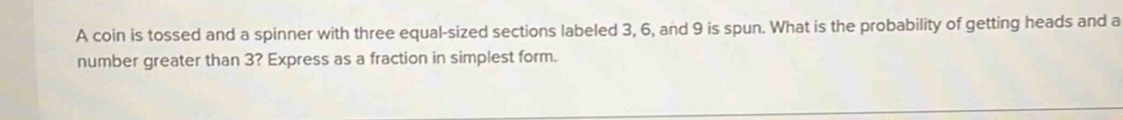 A coin is tossed and a spinner with three equal-sized sections labeled 3, 6, and 9 is spun. What is the probability of getting heads and a 
number greater than 3? Express as a fraction in simplest form.