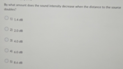 By what amount does the sound intensity decrease when the distance to the source
doubles?
1) 1.4 dB
2) 2.0 dB
3) 4.0 dB
4) 6.0 dB
5) 8.6 dB