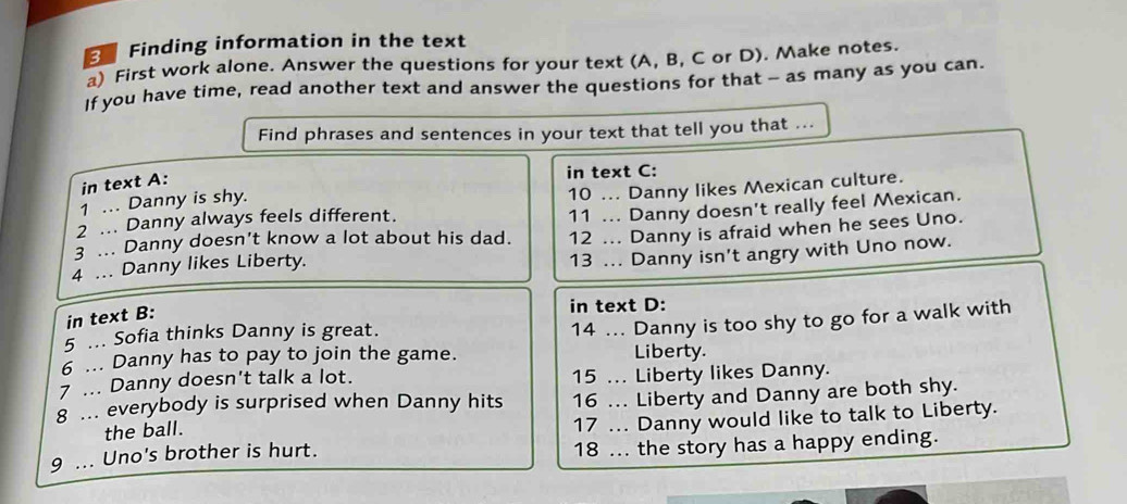 Finding information in the text 
a) First work alone. Answer the questions for your text (A, B, C or D). Make notes. 
If you have time, read another text and answer the questions for that - as many as you can. 
Find phrases and sentences in your text that tell you that ... 
in text A: 
in text C: 
1 .. Danny is shy. 
2 ... Danny always feels different. 10 ... Danny likes Mexican culture. 
3 ... Danny doesn't know a lot about his dad. 11 ... Danny doesn't really feel Mexican. 
4 ... Danny likes Liberty. 12 ... Danny is afraid when he sees Uno. 
13 ... Danny isn't angry with Uno now. 
in text B: 
in text D: 
5 ... Sofia thinks Danny is great. 
14 ... Danny is too shy to go for a walk with 
6 ... Danny has to pay to join the game. Liberty. 
7 ... Danny doesn't talk a lot. 15 ... Liberty likes Danny. 
8 ... everybody is surprised when Danny hits 16 ... Liberty and Danny are both shy. 
the ball. 
17 ... Danny would like to talk to Liberty. 
9 ... Uno's brother is hurt. 18 ... the story has a happy ending.