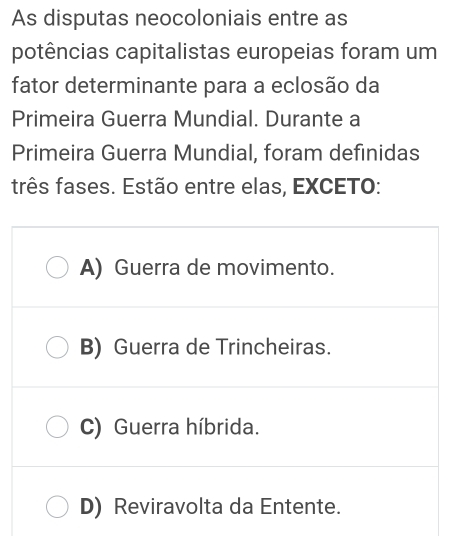 As disputas neocoloniais entre as
potências capitalistas europeias foram um
fator determinante para a eclosão da
Primeira Guerra Mundial. Durante a
Primeira Guerra Mundial, foram definidas
três fases. Estão entre elas, EXCETO:
A) Guerra de movimento.
B) Guerra de Trincheiras.
C) Guerra híbrida.
D) Reviravolta da Entente.