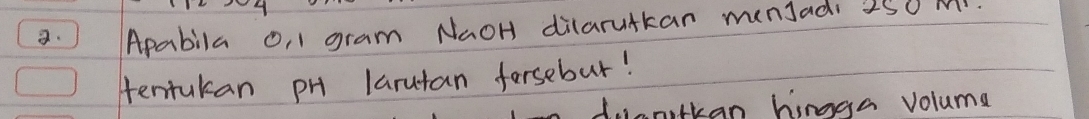 ) Apabila o, 1 gram NaOH dilarutkan munJadi 250 m. 
tentukan pH larutan forsebut! 
anilkan hingga voluma
