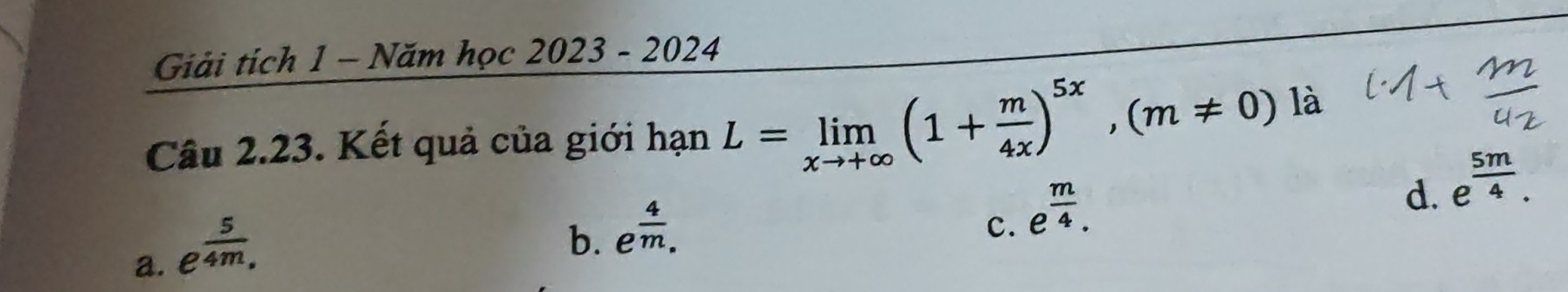 Giải tích 1 - Năm học 2023-2024 
Câu 2.23. Kết quả của giới hạn L=limlimits _xto +∈fty (1+ m/4x )^5x, (m!= 0)li
d. e^(frac 5m)4.
a. e^(frac 5)4m.
b. e^(frac 4)m.
c. e^(frac m)4.