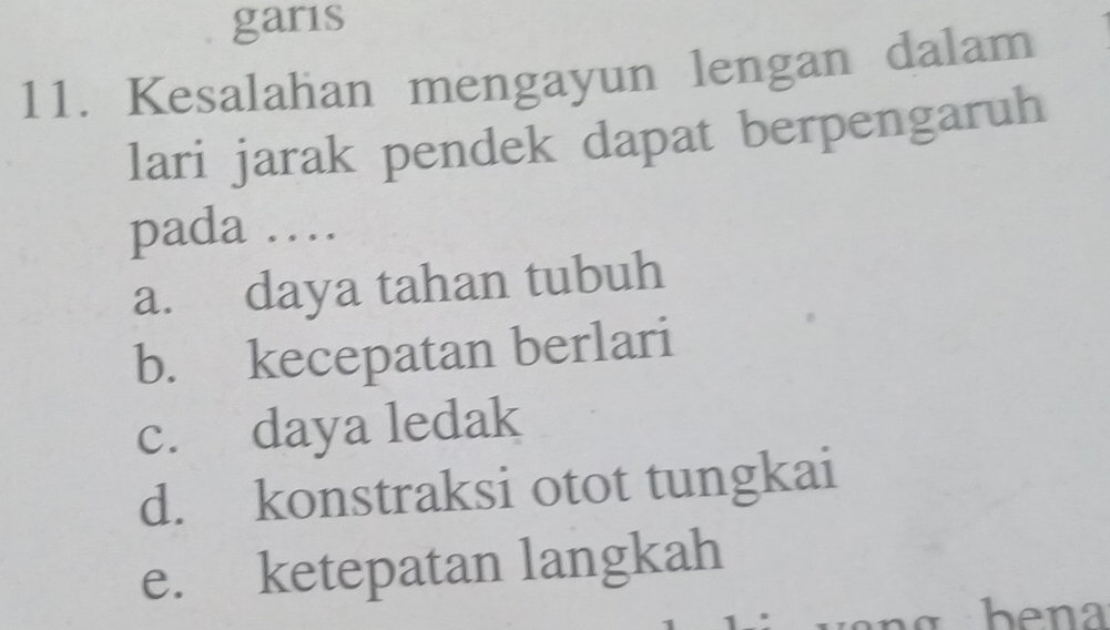 garis
11. Kesalahan mengayun lengan dalam
lari jarak pendek dapat berpengaruh
pada …
a. daya tahan tubuh
b. kecepatan berlari
c. daya ledak
d. konstraksi otot tungkai
e. ketepatan langkah
bena