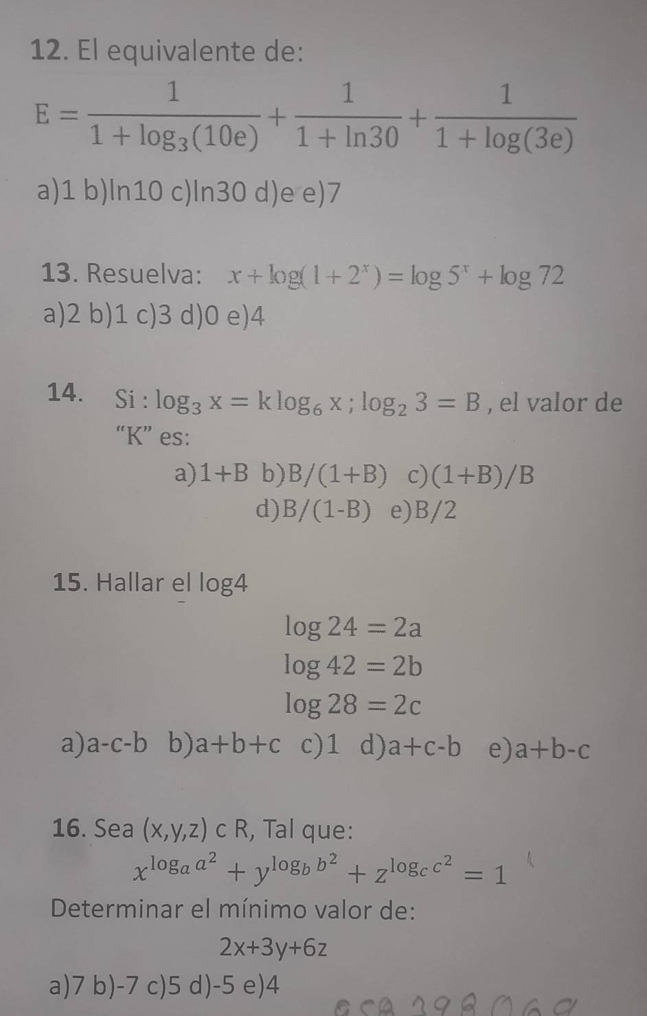 El equivalente de:
E=frac 11+log _3(10e)+ 1/1+ln 30 + 1/1+log (3e) 
a) 1 b) ln10 c) ln30 d) e e) 7
13. Resuelva: x+log (1+2^x)=log 5^x+log 72
a) 2 b) 1 c) 3 d) 0 e) 4
14. Si : log _3x=klog _6x; log _23=B , el valor de
“ K ” es:
a) 1+B b) B/(1+B) c) (1+B)/B
d) B/(1-B) e) B/2
15. Hallar el log 4
log 24=2a
log 42=2b
log 28=2c
a) a-c-b b) a+b+c c) 1 d) a+c-b e) a+b-c
16. Sea (x,y,z)cR , Tal que:
x^(log _a)a^2+y^(log _b)b^2+z^(log _c)c^2=1
Determinar el mínimo valor de:
2x+3y+6z
a) 7 b) -7 c) 5 d) -5 e) 4