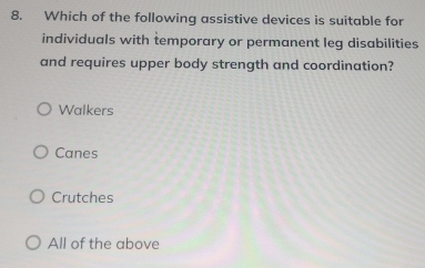 Which of the following assistive devices is suitable for
individuals with temporary or permanent leg disabilities
and requires upper body strength and coordination?
Walkers
Canes
Crutches
All of the above