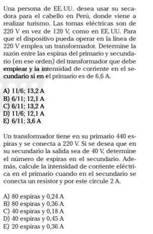 Una persona de EE.UU. desea usar su seca-
dora para el cabello en Perú, donde viene a
realizar turismo. Las tomas eléctricas son de
220 V en vez de 120 V, como en EE.UU. Para
que el dispositivo pueda operar en la línea de
220 V emplea un transformador. Determine la
razón entre las espiras del primario y secunda-
rio (en ese orden) del transformador que debe
emplear y la intensidad de corriente en el se-
cundario si en el primario es de 6,6 A.
A) 11/6; 13,2 A
B) 6/11; 12, 1 A
C) 6/11; 13,2 A
D) 11/6; 12, 1 A
E) 6/11; 3,6 A
Un transformador tiene en su primario 440 es-
piras y se conecta a 220 V. Si se desea que en
su secundario la salida sea de 40 V, determine
el número de espiras en el secundario. Ade-
más, calcule la intensidad de corriente eléctri-
ca en el primario cuando en el secundario se
conecta un resistor y por este circule 2 A.
A) 80 espiras y 0,24 A
B) 80 espiras y 0,36 A
C) 40 espiras y 0,18 A
D) 40 espiras y 0,45 A
E) 20 espiras y 0,36 A