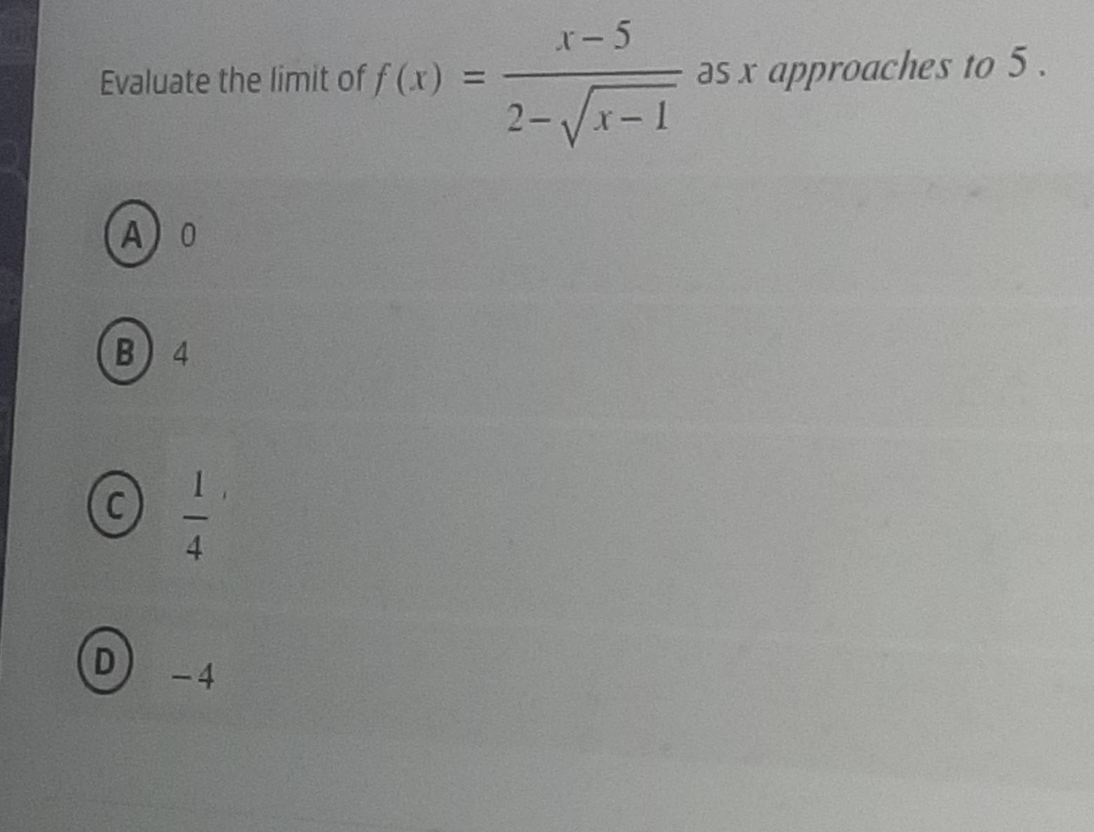 Evaluate the limit of f(x)= (x-5)/2-sqrt(x-1)  as x approaches to 5.
A 0
B 4
C  1/4 
D -4