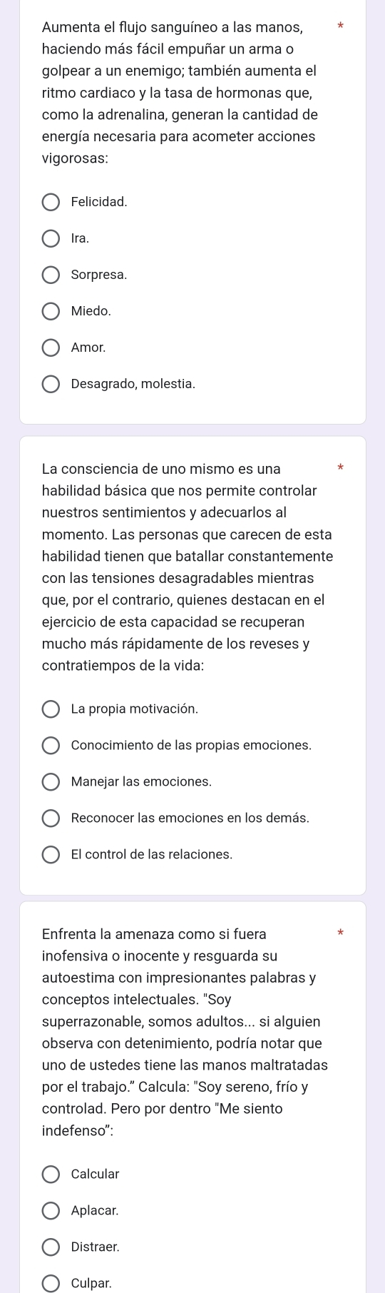 Aumenta el flujo sanguíneo a las manos,
haciendo más fácil empuñar un arma o
golpear a un enemigo; también aumenta el
ritmo cardiaco y la tasa de hormonas que,
como la adrenalina, generan la cantidad de
energía necesaria para acometer acciones
vigorosas:
Felicidad.
Ira.
Sorpresa.
Miedo.
Amor.
Desagrado, molestia.
La consciencia de uno mismo es una
habilidad básica que nos permite controlar
nuestros sentimientos y adecuarlos al
momento. Las personas que carecen de esta
habilidad tienen que batallar constantemente
con las tensiones desagradables mientras
que, por el contrario, quienes destacan en el
ejercicio de esta capacidad se recuperan
mucho más rápidamente de los reveses y
contratiempos de la vida:
La propia motivación.
Conocimiento de las propias emociones.
Manejar las emociones.
Reconocer las emociones en los demás.
El control de las relaciones.
Enfrenta la amenaza como si fuera
inofensiva o inocente y resguarda su
autoestima con impresionantes palabras y
conceptos intelectuales. "Soy
superrazonable, somos adultos... si alguien
observa con detenimiento, podría notar que
uno de ustedes tiene las manos maltratadas
por el trabajo.” Calcula: "Soy sereno, frío y
controlad. Pero por dentro "Me siento
indefenso":
Calcular
Aplacar.
Distraer.
Culpar.