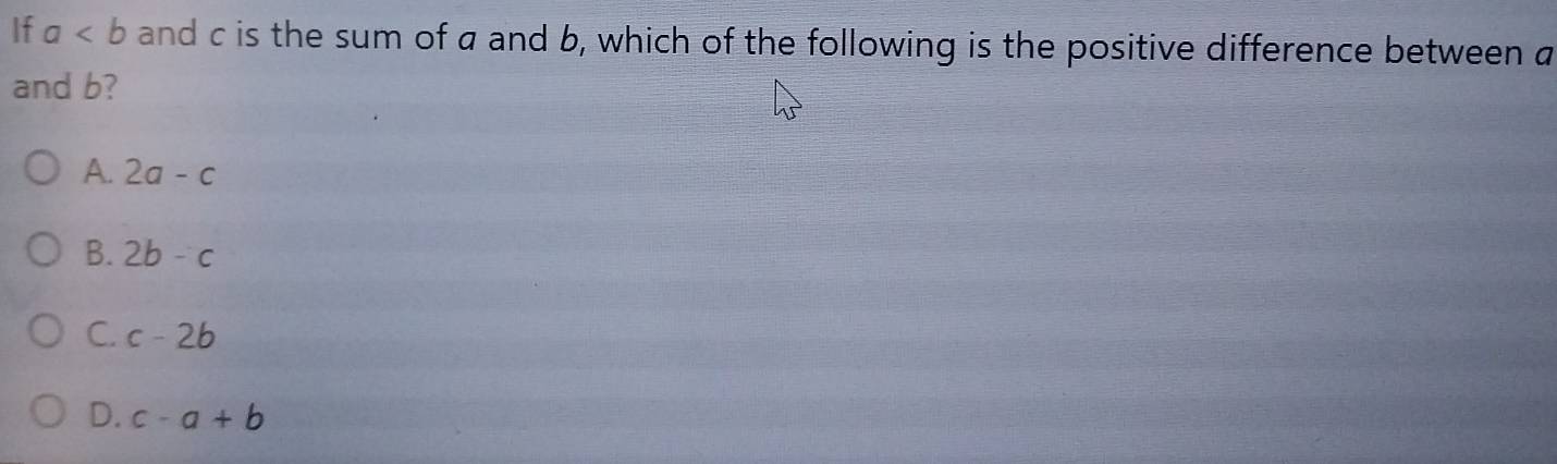 If a and c is the sum of a and b, which of the following is the positive difference between a
and b?
A. 2a-c
B. 2b-c
C. c-2b
D. c-a+b