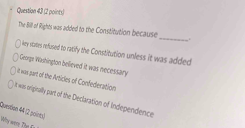 The Bill of Rights was added to the Constitution because
.
key states refused to ratify the Constitution unless it was added
George Washington believed it was necessary
it was part of the Articles of Confederation
it was originally part of the Declaration of Independence
Question 44 (2 points)