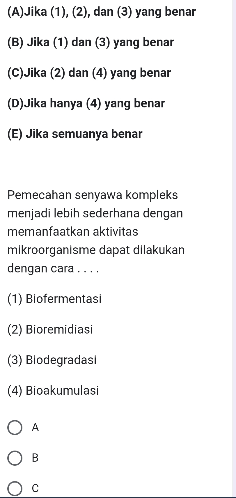 (A)Jika (1), (2), dan (3) yang benar
(B) Jika (1) dan (3) yang benar
(C)Jika (2) dan (4) yang benar
(D)Jika hanya (4) yang benar
(E) Jika semuanya benar
Pemecahan senyawa kompleks
menjadi lebih sederhana dengan
memanfaatkan aktivitas
mikroorganisme dapat dilakukan
dengan cara . . . .
(1) Biofermentasi
(2) Bioremidiasi
(3) Biodegradasi
(4) Bioakumulasi
A
B
C