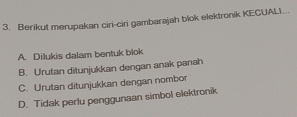 Berikut merupakan ciri-ciri gambarajah blok elektronik KECUALI...
A. Dilukis dalam bentuk blok
B. Urutan ditunjukkan dengan anak panah
C. Urutan ditunjukkan dengan nombor
D. Tidak perlu penggunaan simbol elektronik