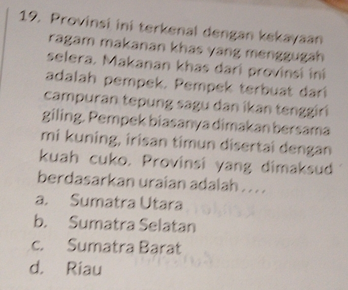 Provinsi ini terkenal dengan kekayaan
ragam makanan khas yang menggugah
selera. Makanan khas dari provinsí iní
adalah pempek. Pempek terbuat darí
campuran tepung sagu dan ikan tenggiri
giling. Pempek biasanya dimakan bersama
mi kuning, irisan timun disertai dengan
kuah cuko. Provinsí yang dimaksud
berdasarkan uraian adalah . . . .
a. Sumatra Utara
b. Sumatra Selatan
c. Sumatra Barat
d. Riau