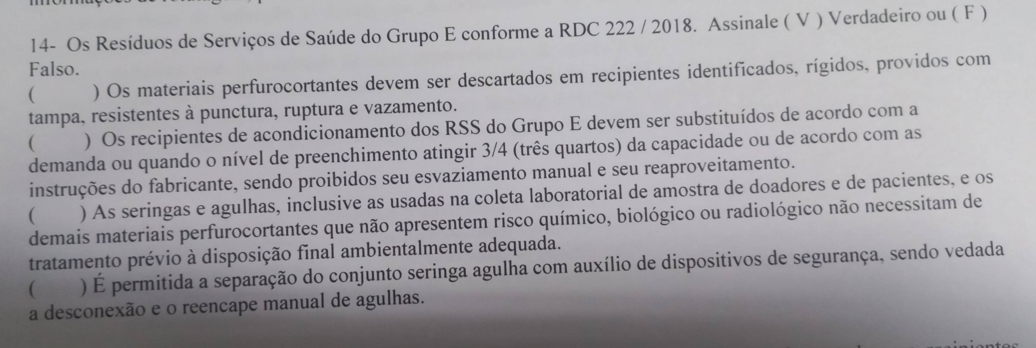 14- Os Resíduos de Serviços de Saúde do Grupo E conforme a RDC 222 / 2018. Assinale ( V ) Verdadeiro ou ( F ) 
Falso. 
( 
) Os materiais perfurocortantes devem ser descartados em recipientes identificados, rígidos, providos com 
tampa, resistentes à punctura, ruptura e vazamento. 
( ) Os recipientes de acondicionamento dos RSS do Grupo E devem ser substituídos de acordo com a 
demanda ou quando o nível de preenchimento atingir 3/4 (três quartos) da capacidade ou de acordo com as 
instruções do fabricante, sendo proibidos seu esvaziamento manual e seu reaproveitamento. 
( ) As seringas e agulhas, inclusive as usadas na coleta laboratorial de amostra de doadores e de pacientes, e os 
demais materiais perfurocortantes que não apresentem risco químico, biológico ou radiológico não necessitam de 
tratamento prévio à disposição final ambientalmente adequada. 
( ) É permitida a separação do conjunto seringa agulha com auxílio de dispositivos de segurança, sendo vedada 
a desconexão e o reencape manual de agulhas.