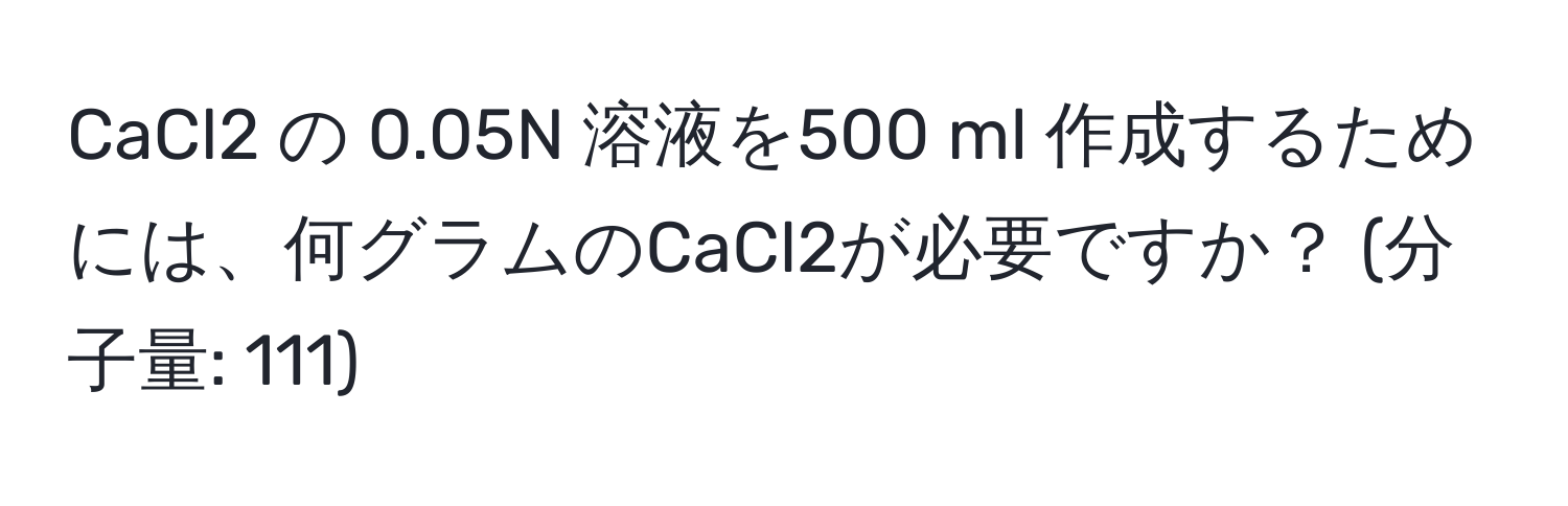 CaCl2 の 0.05N 溶液を500 ml 作成するためには、何グラムのCaCl2が必要ですか？ (分子量: 111)