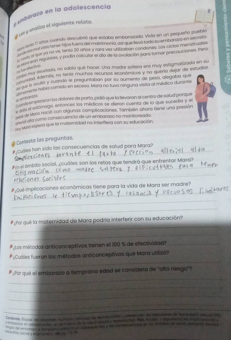 El embarazo en la adolescencia
# Lee y analiza el siguiente relato.
Mara tenía 17 años cuando descubrió que estaba embarazada. Vivía en un pequeño pueblo
dande era mal visto tener hijos fuera del matrimonio, así que llevó todo su embarazo en secreto
Su novio, al que ya no ve, tenía 20 años y rara vez utilizaban condones. Los ciclos menstruales
no fue efectivo. de Mara eran regulares, y podía calcular el día de la ovulación para tomar precauciones. Pera
Estaba muy asustada, no sabía qué hacer. Una madre soltera era muy estigmatizada en su
comunidad, Además, no tenía muchos recursos económicos y no quería dejar de estudiar
Así que lo ocultó y cuando le preguntaban por su aumento de peso, alegaba que
altimamente habia comido en exceso. Mara no tuvo ninguna visita al médico durante
su embarazo.
Cuando empezaron los dolores de parto, pidió que la llevaran al centro de salud porque
le dolía el estórago, entonces los médicos se dieron cuenta de lo que sucedía y el
bebé de Mara nació con algunas complicaciones. También ahora tiene una presión
arterial alta como consecuencia de un embarazo no monitoreado.
Hoy Mara espera que la maternidad no interfiera con su educación.
Contesta las preguntas.
_* ¿Cuáles han sido las consecuencias de salud para Mara?
_
#En el ámbito social, ¿cuáles son los retos que tendrá que enfrentar Mara?
_
_
* ¿Qué implicaciones económicas tiene para la vida de Mara ser madre?
_
_
_
¿Por qué la maternidad de Mara podría interferir con su educación?
_
¿Los métodos anticonceptivos tienen el 100 % de efectividad_
_
¿Cuáles fueron los métodos anticonceptivos que Mara utilizó?
_
¿Por qué el embarazo a temprana edad se considera de “alto riesgo”?
_
_
_
_
_
_
Contenido. Etapas del desariallo humano: proceiso de reproducción y prevención de infecciónes de transmisión serual (ITS)
y embarazos en adolescentes, en el marico de la salud sexual y reproductiva. PDA Analiza y argumenta las impecaciones y
rergos del embaraza a temarana edod o en adivescentes, y las consecuencias en los ambillos de salud, penional, familian
educativo, social y economion. NS pp. 73.79