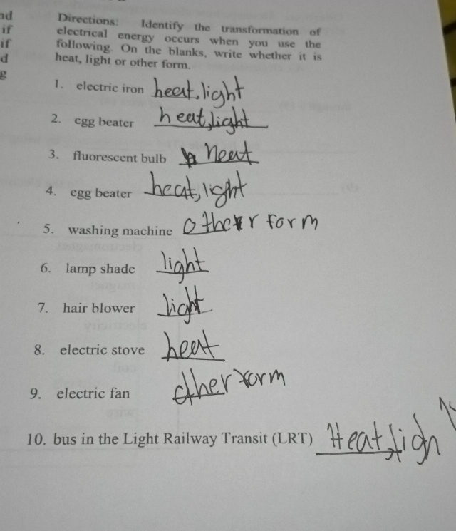 nd Directions: Identify the transformation of 
if electrical energy occurs when you use the 
if following. On the blanks, write whether it is 
d heat, light or other form. 
_ 
o 1. electric iron 
2. egg beater_ 
3. fluorescent bulb_ 
4. egg beater_ 
5. washing machine_ 
6. lamp shade_ 
7. hair blower_ 
_ 
8. electric stove 
9. electric fan_ 
_ 
10. bus in the Light Railway Transit (LRT)