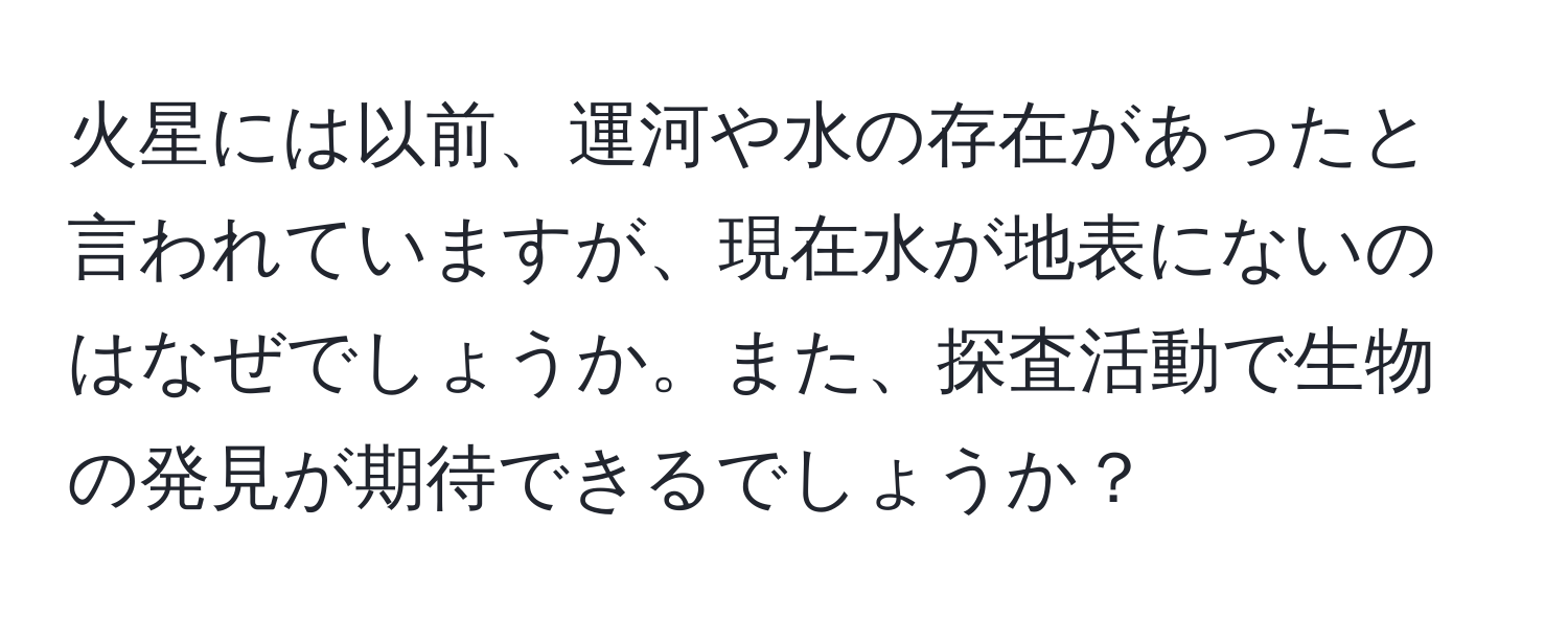 火星には以前、運河や水の存在があったと言われていますが、現在水が地表にないのはなぜでしょうか。また、探査活動で生物の発見が期待できるでしょうか？