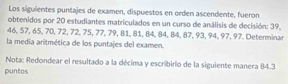 Los siguientes puntajes de examen, dispuestos en orden ascendente, fueron 
obtenidos por 20 estudiantes matriculados en un curso de análisis de decisión: 39,
46, 57, 65, 70, 72, 72, 75, 77, 79, 81, 81, 84, 84, 84, 87, 93, 94, 97, 97. Determinar 
la media aritmética de los puntajes del examen. 
Nota: Redondear el resultado a la décima y escribirlo de la siguiente manera 84.3
puntos