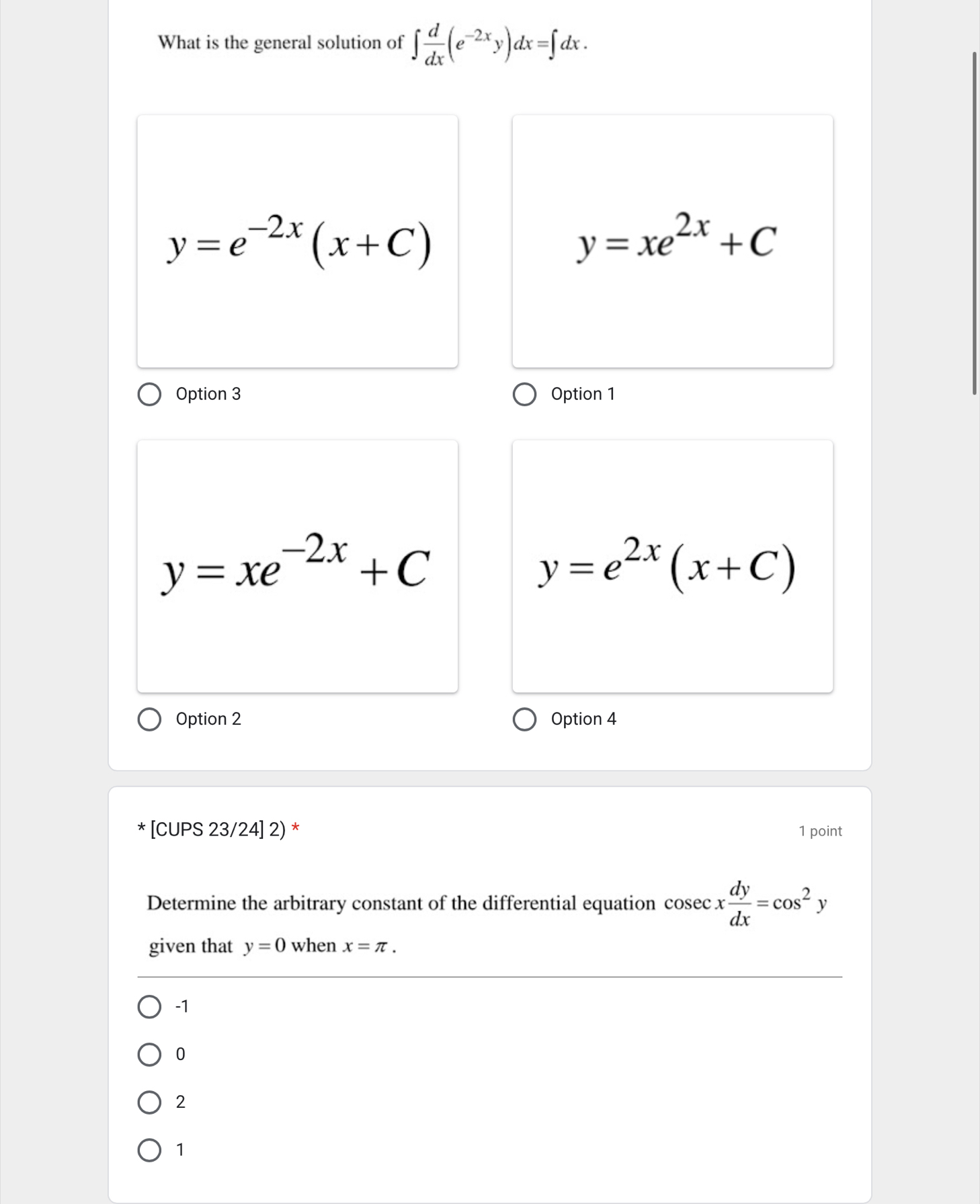 What is the general solution of ∈t  d/dx (e^(-2x)y)dx=∈t dx.
y=e^(-2x)(x+C)
y=xe^(2x)+C
Option 3 Option 1
y=xe^(-2x)+C
y=e^(2x)(x+C)
Option 2 Option 4
* [CUPS 23/24] 2) * 1 point
Determine the arbitrary constant of the differential equation cos ecx dy/dx =cos^2y
given that y=0 when x=π.
-1
0
2
1