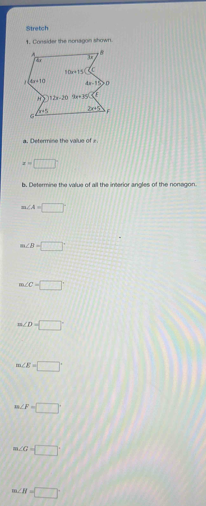 Stretch
1. Consider the nonagon shown.
a. Determine the value of x.
x=□°
b. Determine the value of all the interior angles of the nonagon.
m∠ A=□°
m∠ B=□°
m∠ C=□°
m∠ D=□°
m∠ E=□°
m∠ F=□°
m∠ G=□°
m∠ H=□°