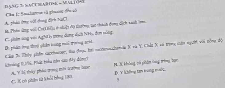 ANG 2: SACCHAROSE - MALTOSE
Câu 1: Saccharose và glucose đều có
A. phần ứng với dung địch NaCl.
B. Phản ứng với Ca(OH Ở ở nhiệt độ thường tạo thành dung dịch xanh lam.
C. phán ứng với AgNO_3 1 trong ng d ịch NH 3 d n nóng.
D. phán ứng thuỷ phần trong môi trường acid.
Câu 2: Thủy phần saccharose, thu được hai monosaccharide X và Y. Chất X có trong máu người với nồng độ
khoảng 0, 1%. Phát biểu nào sau đây đúng?
A. Y bị thúy phân trong môi trường base. B. X không có phản ứng trăng bạc.
C. X có phân từ khối bằng 180. D. Y không tan trong nước.
9