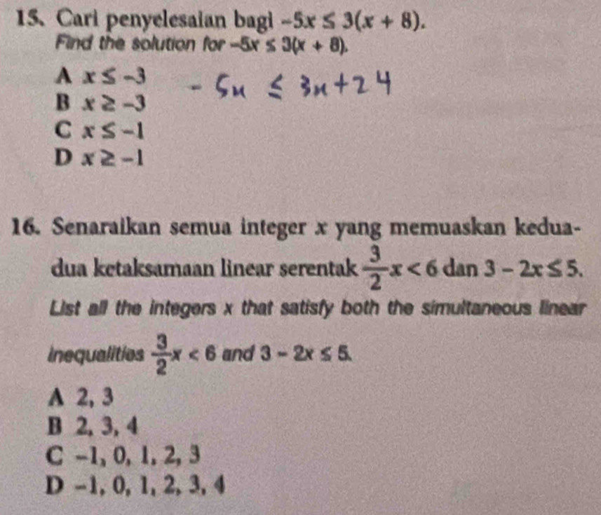 Cari penyelesaian bagi -5x≤ 3(x+8). 
Find the solution for -5x≤ 3(x+8).
A x≤ -3
B x≥ -3
C x≤ -1
D x≥ -1
16. Senaraikan semua integer x yang memuaskan kedua-
dua ketaksamaan linear serentak  3/2 x<6</tex> dan 3-2x≤ 5. 
List all the integers x that satisfy both the simultaneous linear
inequalities  3/2 x<6</tex> and 3-2x≤ 5.
A 2, 3
B 2, 3, 4
C -1, 0, 1, 2, 3
D -1, 0, 1, 2, 3, 4