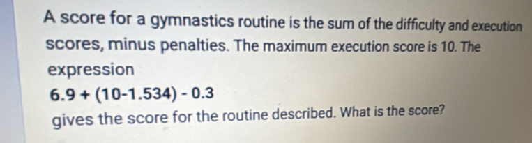 A score for a gymnastics routine is the sum of the difficulty and execution 
scores, minus penalties. The maximum execution score is 10. The 
expression
6.9+(10-1.534)-0.3
gives the score for the routine described. What is the score?