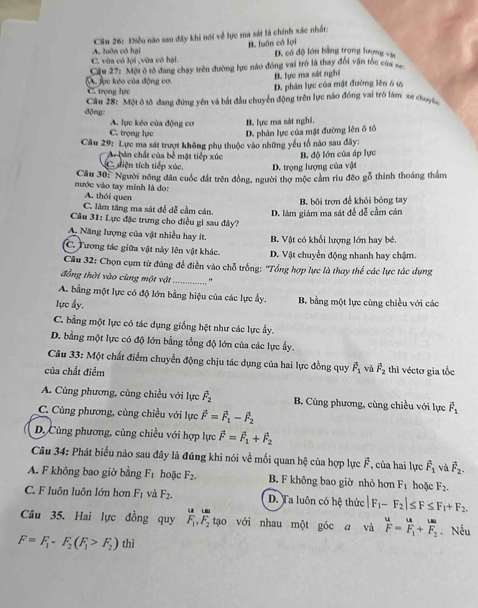 Điều nào sau đây khi nói về lực ma sát là chính xác nhất:
A. luôn có hại B. luôn có lợi
D. có độ lớn bằng trọng lượng vật
C. vừa có lợi ,vừa có hại.
Câu 27: Một ô tô đang chạy trên đường lực nào đóng vai trò là thay đổi vận tốc của xe:
A. Aực kẻo của động cơ. B. lực ma sát nghi
C. trọng lực D. phân lực của mặt đường lên ô tố
Câu 28: Một ô tô đang đứng yên và bắt đầu chuyển động trên lực nào đóng vai trò làm xe chuyên
động:
A. lực kéo của động cơ B. lực ma sát nghi.
C. trọng lực D. phản lực của mặt đường lên ố tô
Câu 29: Lực ma sát trượt không phụ thuộc vào những yếu tố nào sau đây:
A. bản chất của bề mặt tiếp xúc
B. độ lớn của áp lực
C. diện tích tiếp xúc. D. trọng lượng của vật
Câu 30:  Người nông dân cuốc đất trên đồng, người thợ mộc cầm rìu đẽo gỗ thinh thoảng thấm
nước vào tay mình là do:
A. thói quen
B. bôi trơn đề khỏi bỏng tay
C. làm tăng ma sát để dễ cầm cán.
D. làm giảm ma sát để dễ cầm cán
Câu 31: Lực đặc trưng cho điều gì sau đây?
A. Năng lượng của vật nhiều hay ít. B. Vật có khối lượng lớn hay bé.
C. Tương tác giữa vật này lên vật khác. D. Vật chuyền động nhanh hay chậm.
Câu 32: Chọn cụm từ đúng đề điền vào chỗ trống: ''Tổng hợp lực là thay thế các lực tác dụng
đồng thời vào cùng một vật_ "
A. bằng một lực có độ lớn bằng hiệu của các lực ấy. B. bằng một lực cùng chiều với các
lực ấy.
C. bằng một lực có tác dụng giống hệt như các lực ấy.
D. bằng một lực có độ lớn bằng tổng độ lớn của các lực ấy.
Câu 33: Một chất điểm chuyển động chịu tác dụng của hai lực đồng quy vector F_1 và vector F_2
của chất điểm thì véctơ gia tốc
A. Cùng phương, cùng chiều với lực vector F_2 B. Cùng phương, cùng chiều với lực vector F_1
C. Cùng phương, cùng chiều với lực vector F=vector F_1-vector F_2
D. Cùng phương, cùng chiều với hợp lực vector F=vector F_1+vector F_2
Câu 34: Phát biểu nào sau đây là đúng khi nói về mối quan hệ của hợp lực vector F , của hai lực vector F_1 và vector F_2.
A. F không bao giờ bằng F_1 hoặc F_2. B. F không bao giờ nhỏ hơn F_1 hoặc F_2.
C. F luôn luôn lớn hơn F_1 và F_2. D. Ta luôn có hệ thức |F_1-F_2|≤ F≤ F_1+F_2.
uu
Câu 35. Hai lực đồng quy F_1,F_2 tạo với nhau một góc a và  u/F =frac uF_1+frac uuF_2. Nếu
F=F_1-F_2(F_1>F_2) thì